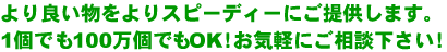 より良い物をよりスピーディーにご提供します。1個でも100万個でもOK!お気軽にご相談下さい!